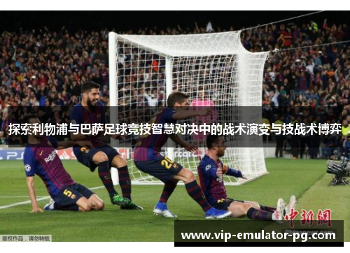 探索利物浦与巴萨足球竞技智慧对决中的战术演变与技战术博弈