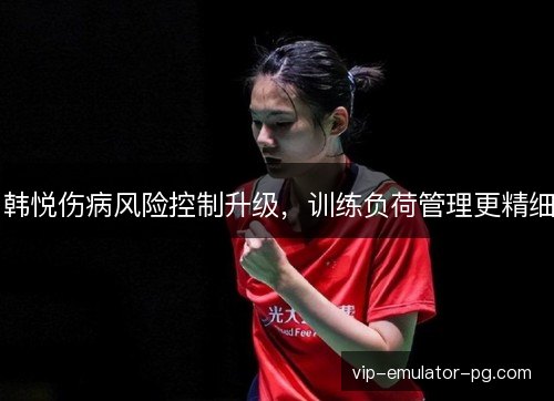 韩悦伤病风险控制升级,训练负荷管理更精细 韩悦伤病风险控制升级,训练负荷管理更精细